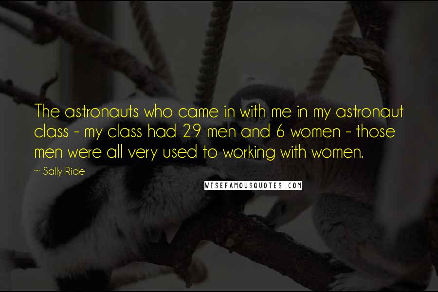 Sally Ride Quotes: The astronauts who came in with me in my astronaut class - my class had 29 men and 6 women - those men were all very used to working with women.