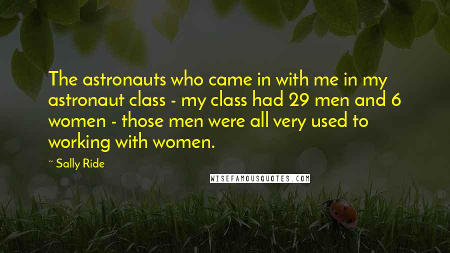 Sally Ride Quotes: The astronauts who came in with me in my astronaut class - my class had 29 men and 6 women - those men were all very used to working with women.