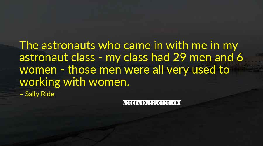 Sally Ride Quotes: The astronauts who came in with me in my astronaut class - my class had 29 men and 6 women - those men were all very used to working with women.