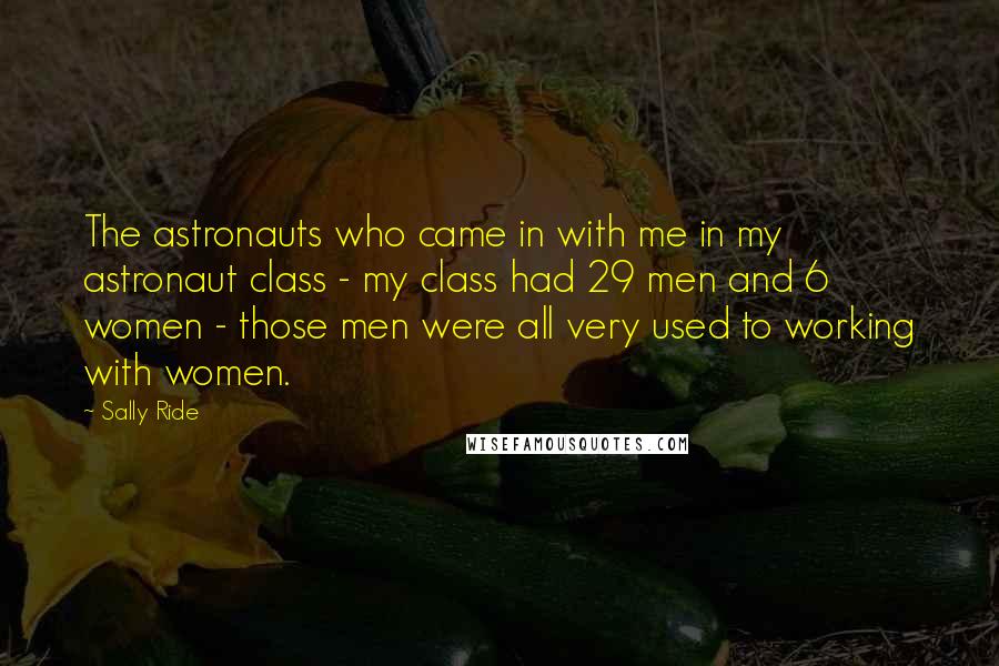 Sally Ride Quotes: The astronauts who came in with me in my astronaut class - my class had 29 men and 6 women - those men were all very used to working with women.