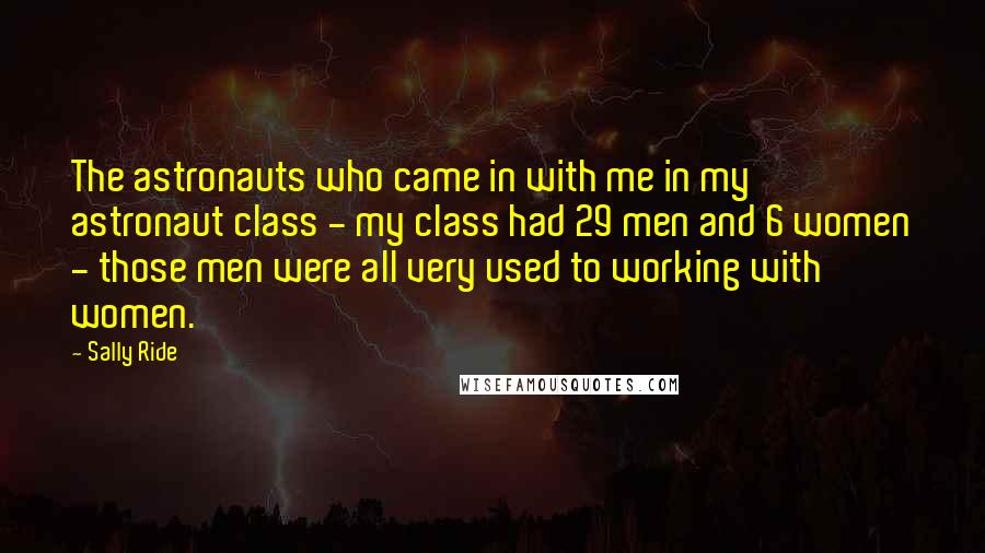 Sally Ride Quotes: The astronauts who came in with me in my astronaut class - my class had 29 men and 6 women - those men were all very used to working with women.