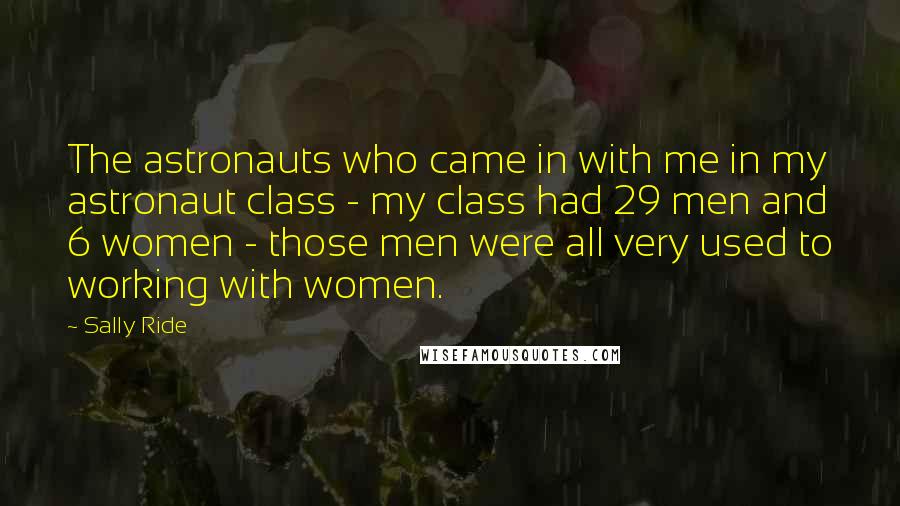 Sally Ride Quotes: The astronauts who came in with me in my astronaut class - my class had 29 men and 6 women - those men were all very used to working with women.