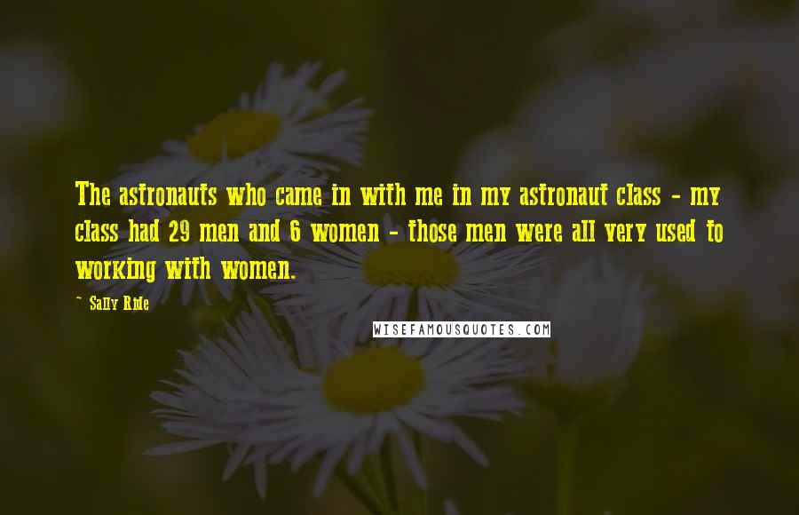 Sally Ride Quotes: The astronauts who came in with me in my astronaut class - my class had 29 men and 6 women - those men were all very used to working with women.