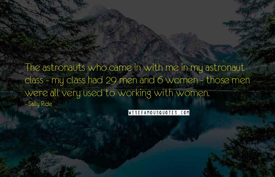 Sally Ride Quotes: The astronauts who came in with me in my astronaut class - my class had 29 men and 6 women - those men were all very used to working with women.