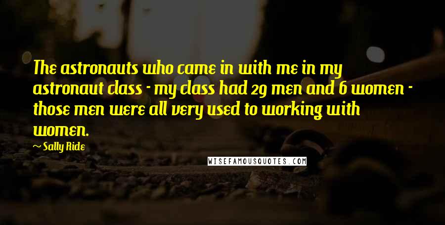 Sally Ride Quotes: The astronauts who came in with me in my astronaut class - my class had 29 men and 6 women - those men were all very used to working with women.