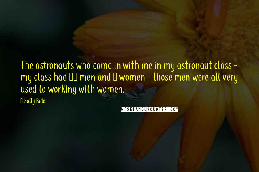 Sally Ride Quotes: The astronauts who came in with me in my astronaut class - my class had 29 men and 6 women - those men were all very used to working with women.