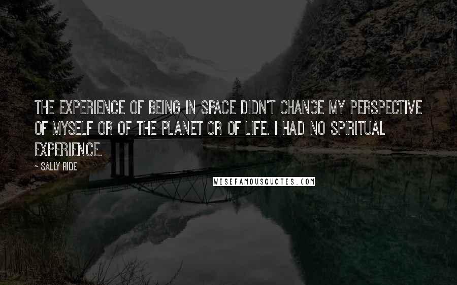 Sally Ride Quotes: The experience of being in space didn't change my perspective of myself or of the planet or of life. I had no spiritual experience.