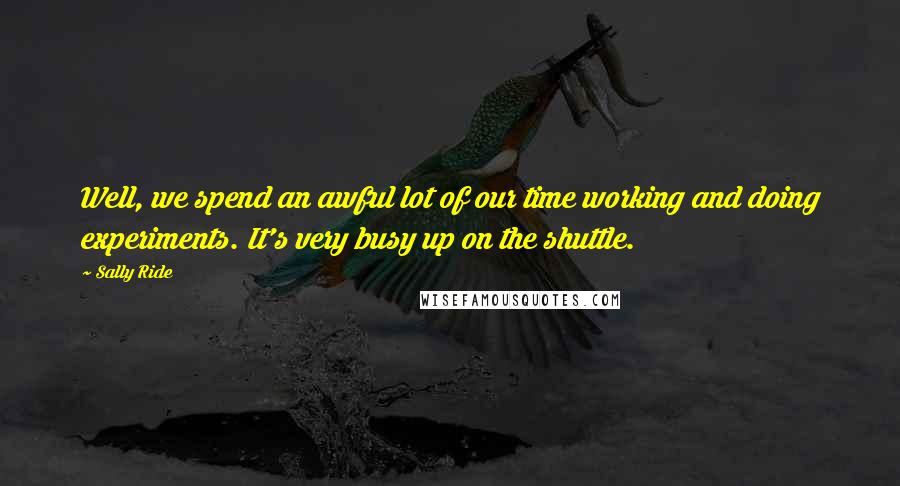 Sally Ride Quotes: Well, we spend an awful lot of our time working and doing experiments. It's very busy up on the shuttle.