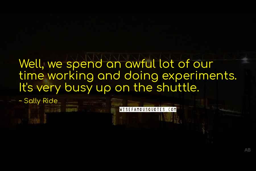 Sally Ride Quotes: Well, we spend an awful lot of our time working and doing experiments. It's very busy up on the shuttle.