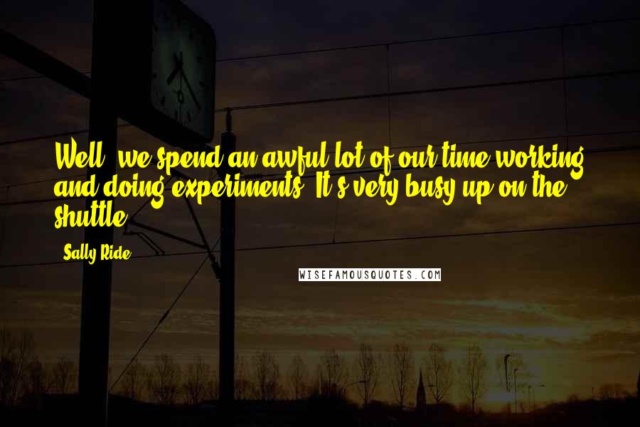 Sally Ride Quotes: Well, we spend an awful lot of our time working and doing experiments. It's very busy up on the shuttle.