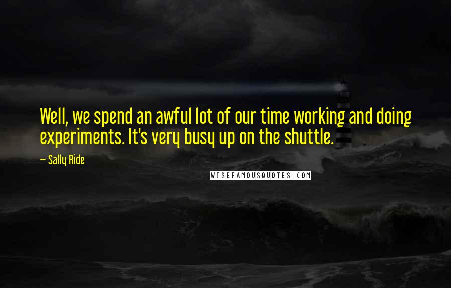 Sally Ride Quotes: Well, we spend an awful lot of our time working and doing experiments. It's very busy up on the shuttle.