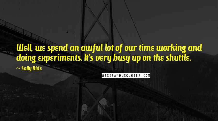 Sally Ride Quotes: Well, we spend an awful lot of our time working and doing experiments. It's very busy up on the shuttle.