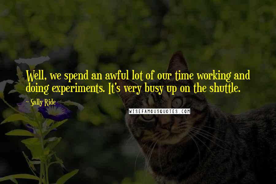 Sally Ride Quotes: Well, we spend an awful lot of our time working and doing experiments. It's very busy up on the shuttle.