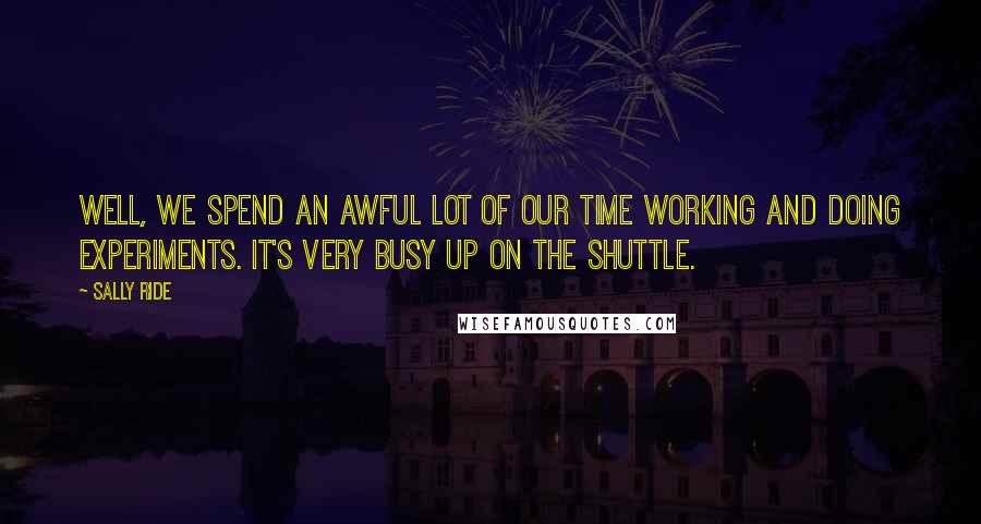 Sally Ride Quotes: Well, we spend an awful lot of our time working and doing experiments. It's very busy up on the shuttle.