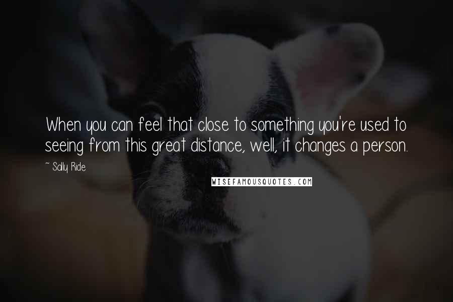 Sally Ride Quotes: When you can feel that close to something you're used to seeing from this great distance, well, it changes a person.