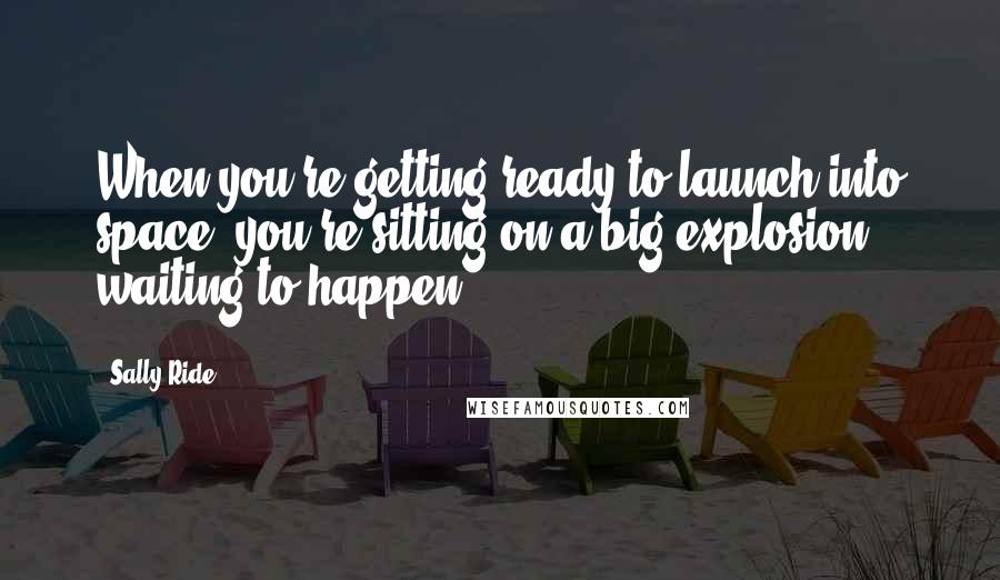 Sally Ride Quotes: When you're getting ready to launch into space, you're sitting on a big explosion waiting to happen.