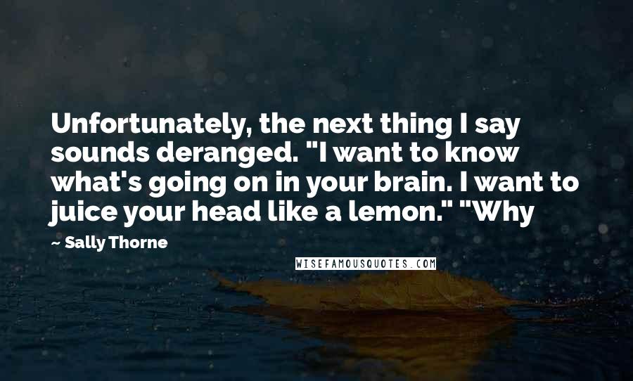 Sally Thorne Quotes: Unfortunately, the next thing I say sounds deranged. "I want to know what's going on in your brain. I want to juice your head like a lemon." "Why