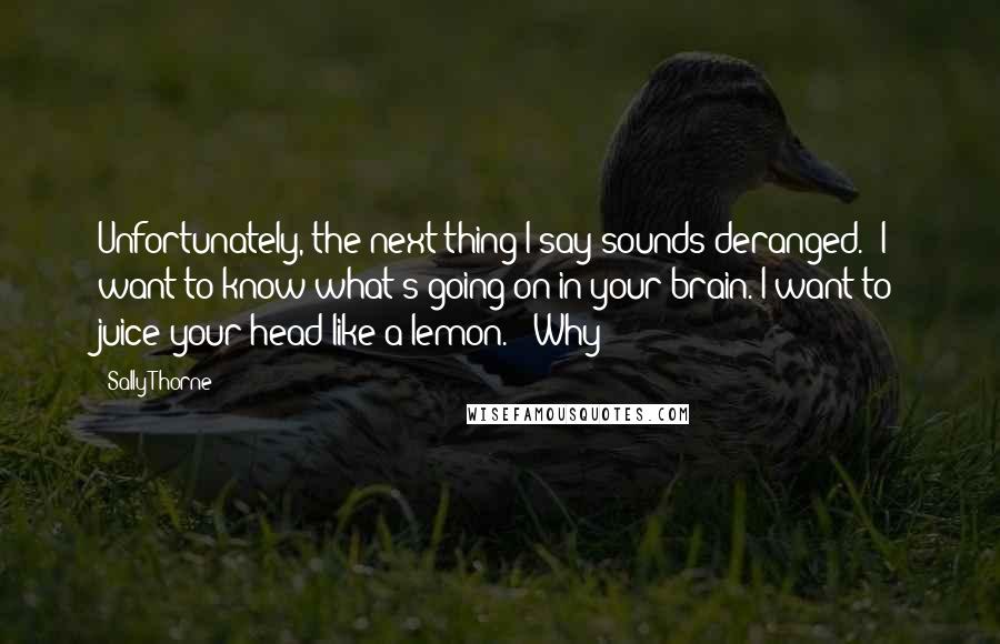 Sally Thorne Quotes: Unfortunately, the next thing I say sounds deranged. "I want to know what's going on in your brain. I want to juice your head like a lemon." "Why