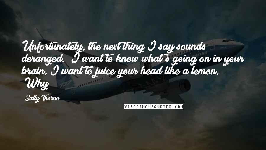 Sally Thorne Quotes: Unfortunately, the next thing I say sounds deranged. "I want to know what's going on in your brain. I want to juice your head like a lemon." "Why