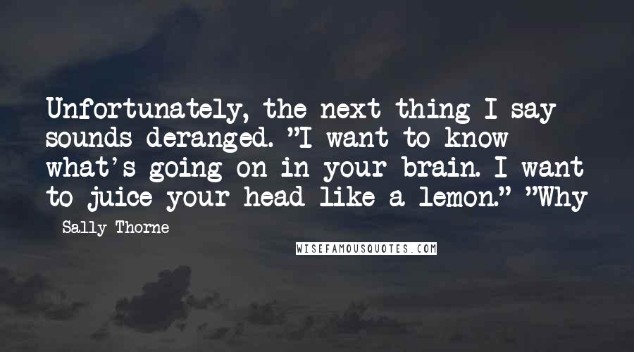 Sally Thorne Quotes: Unfortunately, the next thing I say sounds deranged. "I want to know what's going on in your brain. I want to juice your head like a lemon." "Why