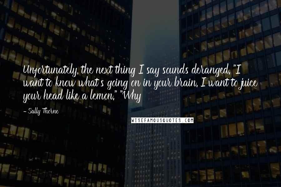 Sally Thorne Quotes: Unfortunately, the next thing I say sounds deranged. "I want to know what's going on in your brain. I want to juice your head like a lemon." "Why