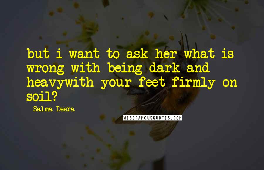 Salma Deera Quotes: but i want to ask her what is wrong with being dark and heavywith your feet firmly on soil?