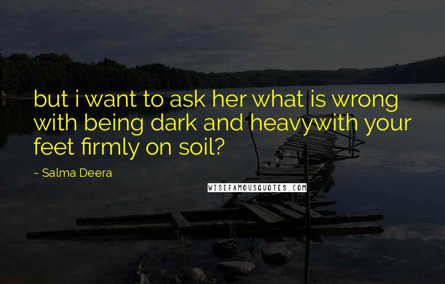 Salma Deera Quotes: but i want to ask her what is wrong with being dark and heavywith your feet firmly on soil?