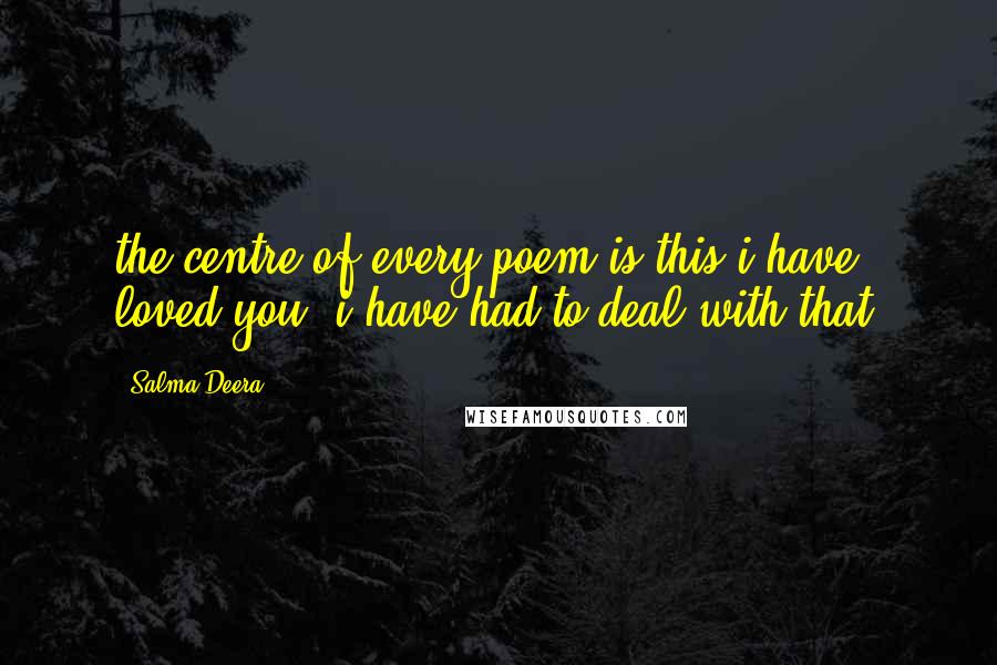 Salma Deera Quotes: the centre of every poem is this:i have loved you. i have had to deal with that.