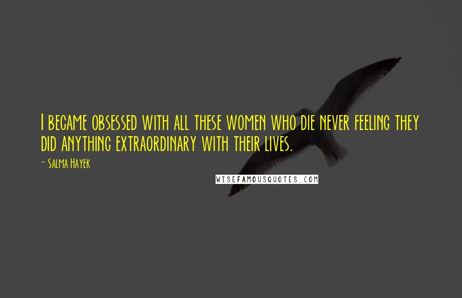 Salma Hayek Quotes: I became obsessed with all these women who die never feeling they did anything extraordinary with their lives.