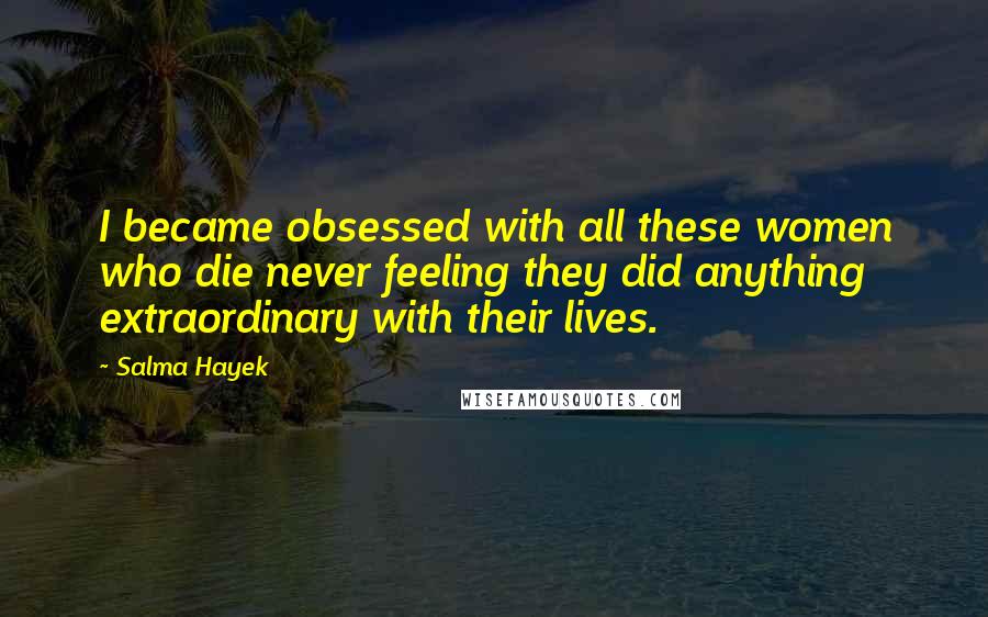 Salma Hayek Quotes: I became obsessed with all these women who die never feeling they did anything extraordinary with their lives.