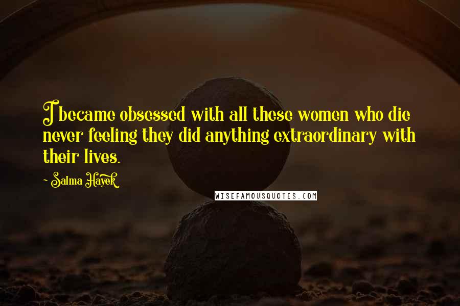 Salma Hayek Quotes: I became obsessed with all these women who die never feeling they did anything extraordinary with their lives.