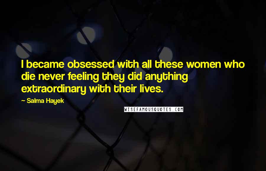 Salma Hayek Quotes: I became obsessed with all these women who die never feeling they did anything extraordinary with their lives.