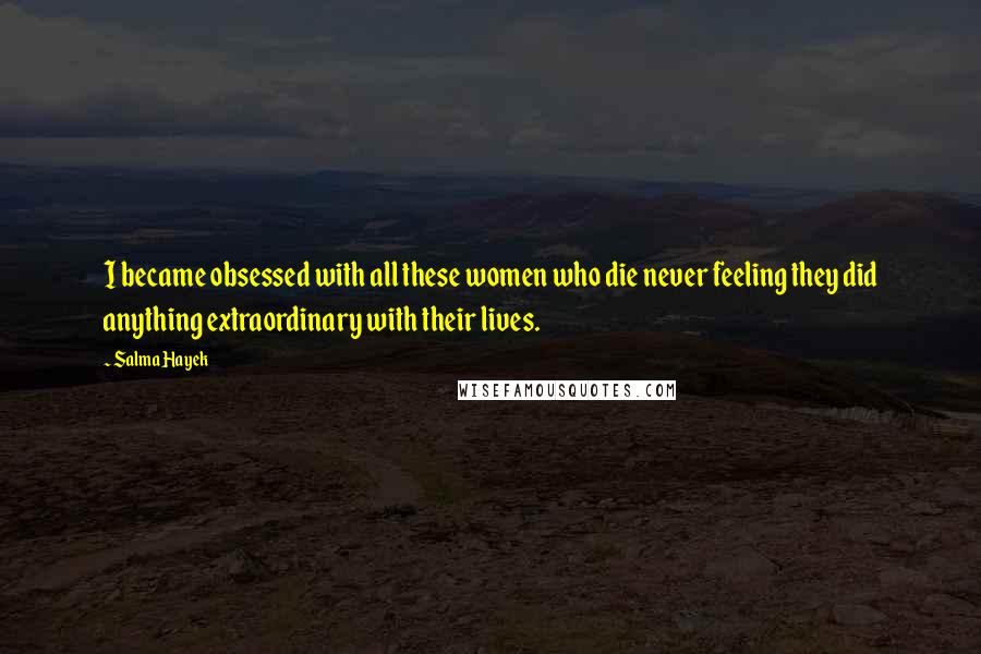 Salma Hayek Quotes: I became obsessed with all these women who die never feeling they did anything extraordinary with their lives.