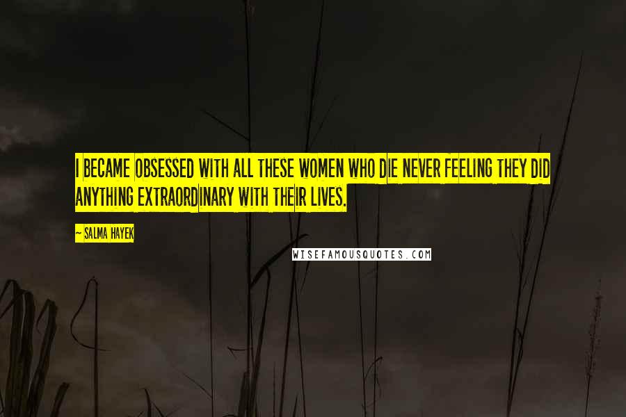 Salma Hayek Quotes: I became obsessed with all these women who die never feeling they did anything extraordinary with their lives.