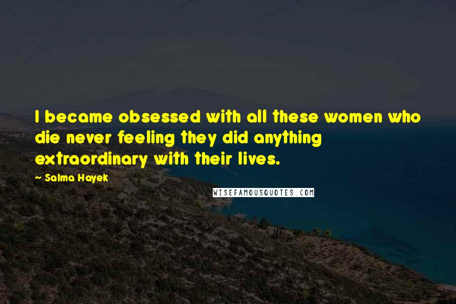 Salma Hayek Quotes: I became obsessed with all these women who die never feeling they did anything extraordinary with their lives.