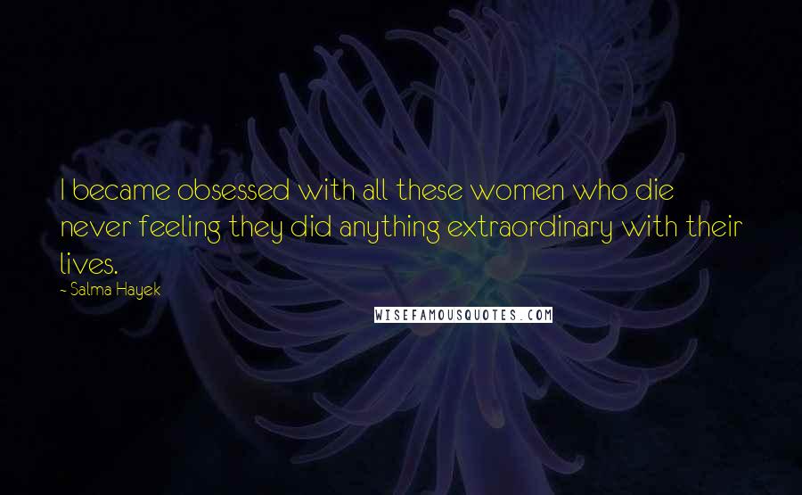 Salma Hayek Quotes: I became obsessed with all these women who die never feeling they did anything extraordinary with their lives.