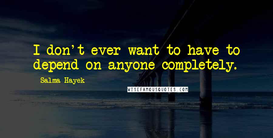 Salma Hayek Quotes: I don't ever want to have to depend on anyone completely.