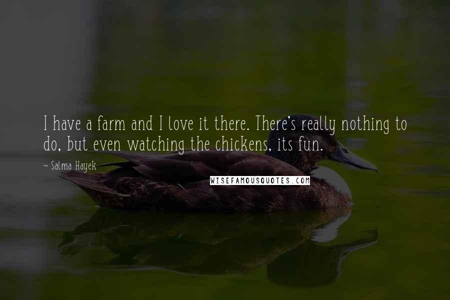 Salma Hayek Quotes: I have a farm and I love it there. There's really nothing to do, but even watching the chickens, its fun.