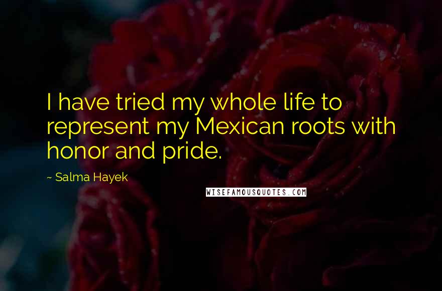 Salma Hayek Quotes: I have tried my whole life to represent my Mexican roots with honor and pride.