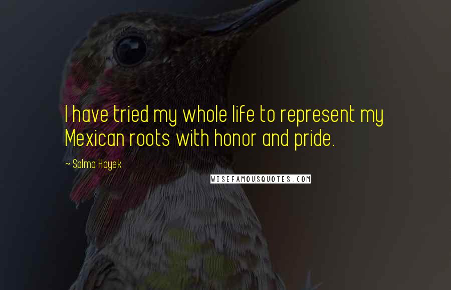 Salma Hayek Quotes: I have tried my whole life to represent my Mexican roots with honor and pride.