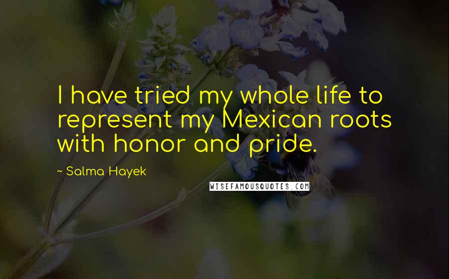 Salma Hayek Quotes: I have tried my whole life to represent my Mexican roots with honor and pride.
