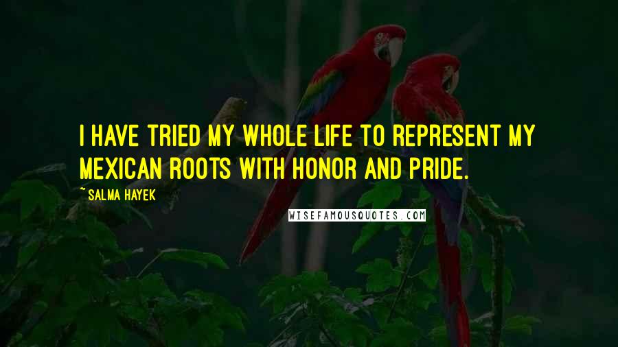Salma Hayek Quotes: I have tried my whole life to represent my Mexican roots with honor and pride.