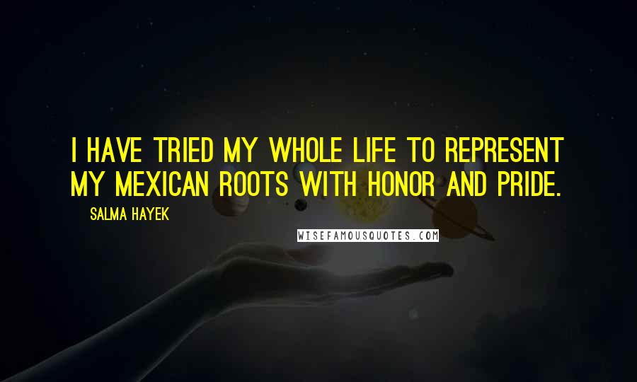 Salma Hayek Quotes: I have tried my whole life to represent my Mexican roots with honor and pride.