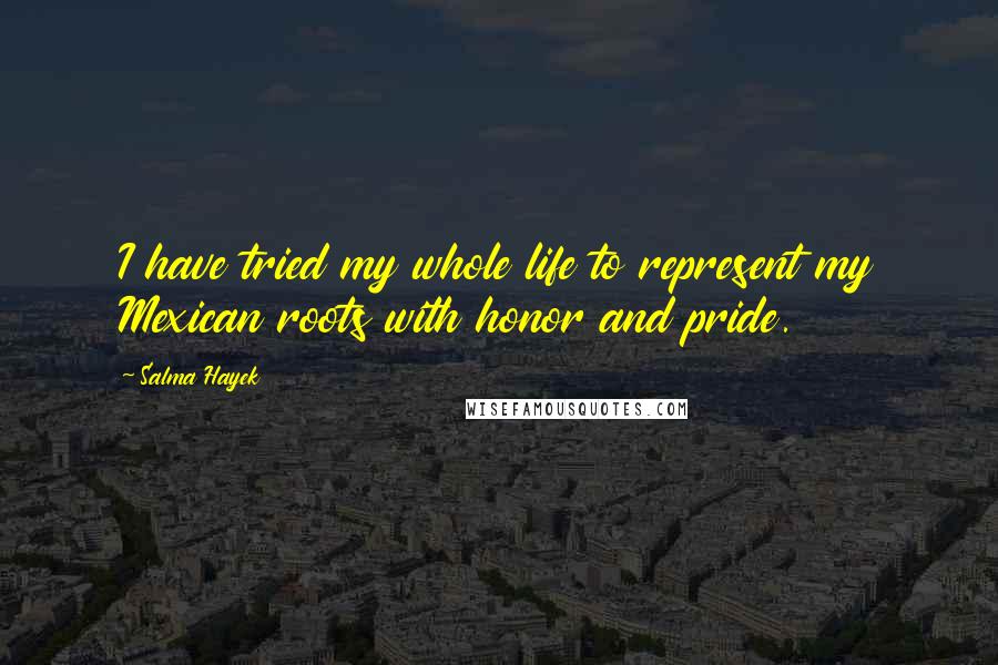 Salma Hayek Quotes: I have tried my whole life to represent my Mexican roots with honor and pride.