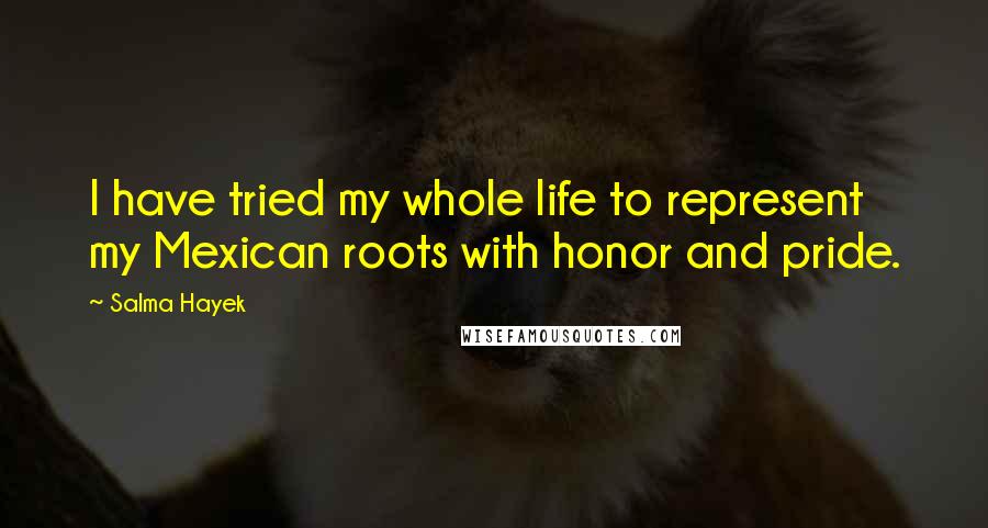 Salma Hayek Quotes: I have tried my whole life to represent my Mexican roots with honor and pride.