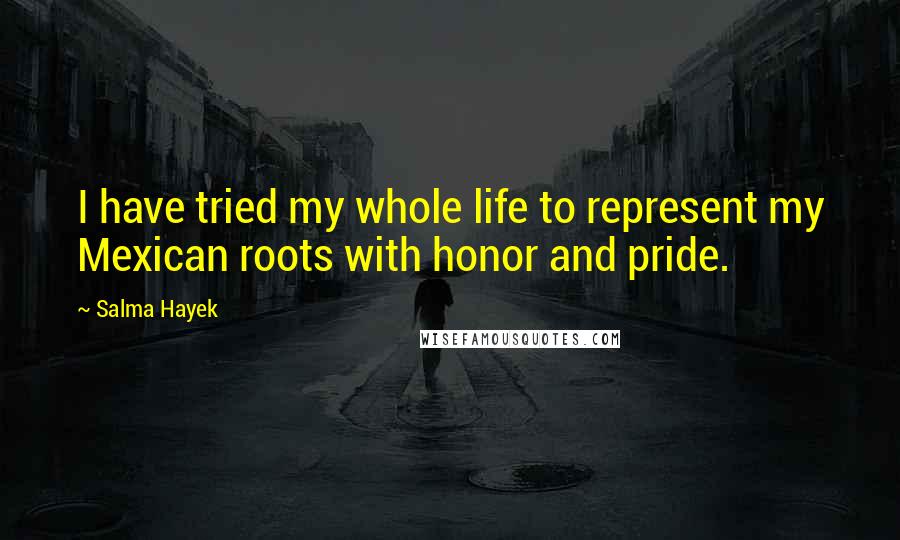 Salma Hayek Quotes: I have tried my whole life to represent my Mexican roots with honor and pride.