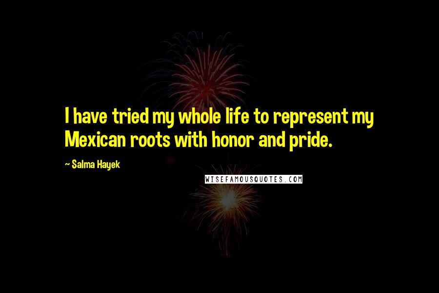 Salma Hayek Quotes: I have tried my whole life to represent my Mexican roots with honor and pride.