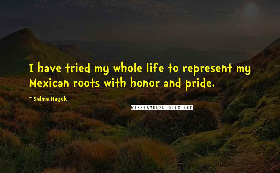 Salma Hayek Quotes: I have tried my whole life to represent my Mexican roots with honor and pride.