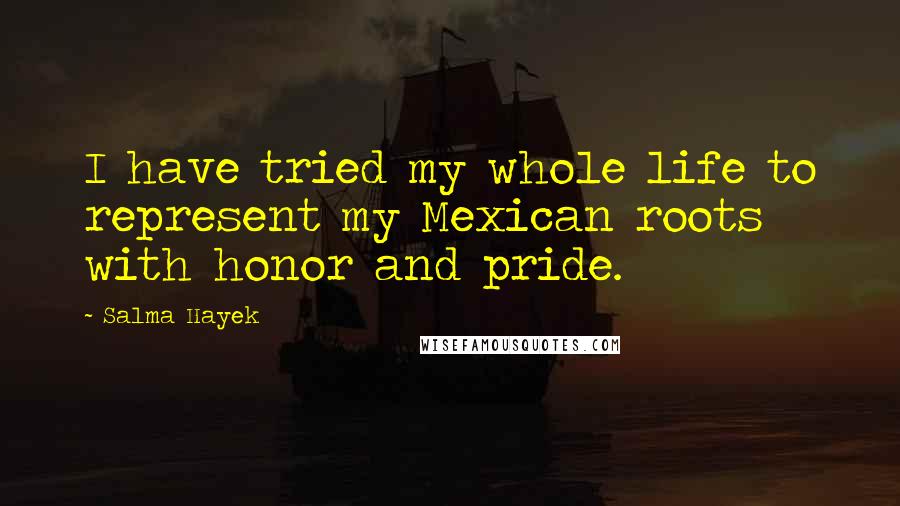 Salma Hayek Quotes: I have tried my whole life to represent my Mexican roots with honor and pride.