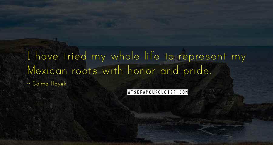 Salma Hayek Quotes: I have tried my whole life to represent my Mexican roots with honor and pride.